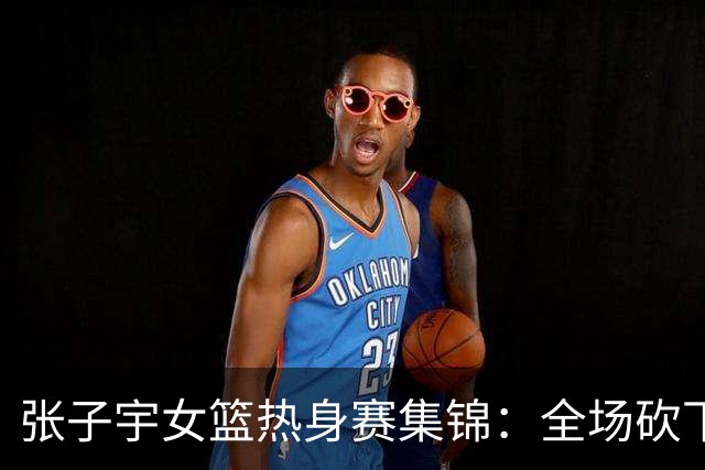 张子宇女篮热身赛集锦：全场砍下25分11篮板