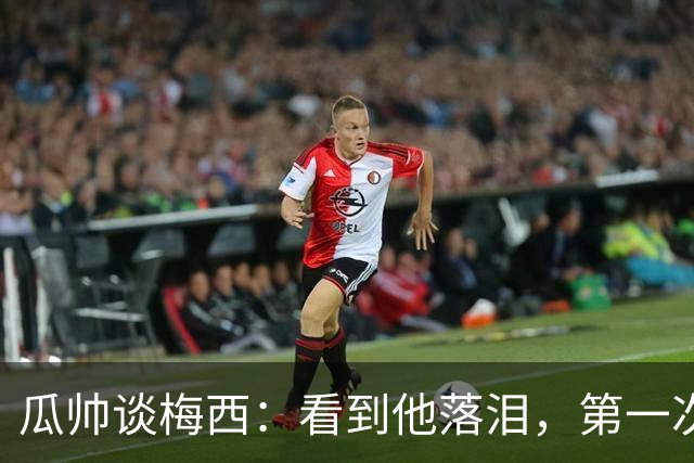 瓜帅谈梅西：看到他落泪，第一次感到如此心疼！足球史上无人能比肩他的伟大