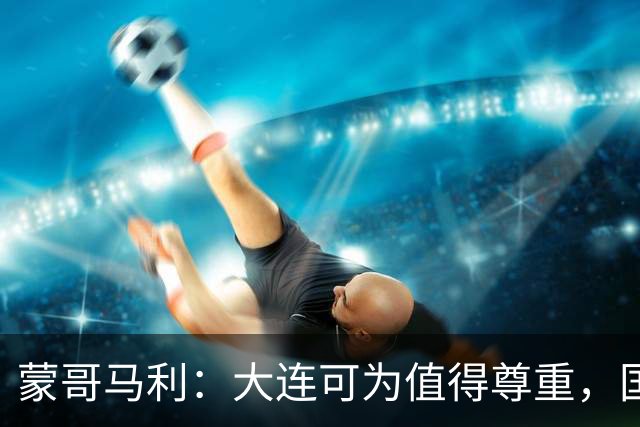 蒙哥马利：大连可为值得尊重，国安年轻球员杯赛收获满满